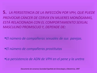 5.    LA PERSISTENCIA DE LA INFECCIÓN POR VPH, QUE PUEDE PROVOCAR CÁNCER DE CERVIX EN MUJERES MONÓGAMAS, ESTÁ RELACIONADA CON EL COMPORTAMIENTO SEXUAL MASCULINO PROMISCUO Y, DEPENDE   DE : El número de compañeras sexuales de sus  parejas.  El número de compañeras prostitutas  La persistencia de ADN de VPH en el pene y la uretra   Documento de consenso Sociedad Española de Ginecología y Obstetrícia, 1997  
