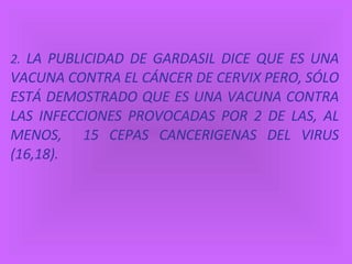 2.   LA PUBLICIDAD DE GARDASIL DICE QUE ES UNA VACUNA CONTRA EL CÁNCER DE CERVIX PERO, SÓLO ESTÁ DEMOSTRADO QUE ES UNA VACUNA CONTRA LAS INFECCIONES PROVOCADAS POR 2 DE LAS, AL MENOS,  15 CEPAS CANCERIGENAS DEL VIRUS (16,18). 