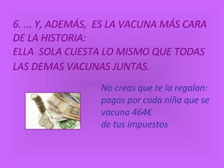6. ... Y, ADEMÁS,  ES LA VACUNA MÁS CARA DE LA HISTORIA:  ELLA  SOLA CUESTA LO MISMO QUE TODAS LAS DEMAS VACUNAS JUNTAS.   No creas que te la regalan: pagas por cada niña que se vacuna 464€ de tus impuestos 