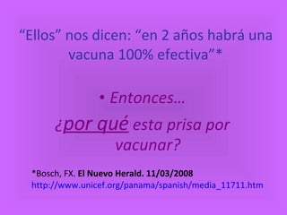 “ Ellos” nos dicen: “en 2 años habrá una vacuna 100% efectiva”* Entonces… ¿ por qué  esta prisa por vacunar? *Bosch, FX.  El Nuevo Herald. 11/03/2008   http://www.unicef.org/panama/spanish/media_11711.htm 