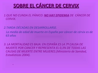 SOBRE EL CÁNCER DE CERVIX 1.QUE NO CUNDA EL PÁNICO:  NO HAY EPIDEMIA  DE  CÁNCER DE CERVIX. 2.TARDA DÉCADAS EN DESARROLLARSE. La media de edad de muerte en España por cáncer de cérvix es de 63 años 3. LA MORTALIDAD ES BAJA: EN ESPAÑA ES LA 7ª CAUSA DE MUERTE POR CANCER Y REPRESENTA EL 0,3% DE TODAS LAS CAUSAS DE MUERTE ENTRE MUJERES.(Ministerio de Sanidad, Estadísticas 2004). . 