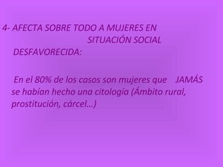 4- AFECTA SOBRE TODO A MUJERES EN  SITUACIÓN SOCIAL DESFAVORECIDA: En el 80% de los casos son mujeres que  JAMÁS se habían hecho una citología ( Ámbito rural, prostitución, cárcel…) 