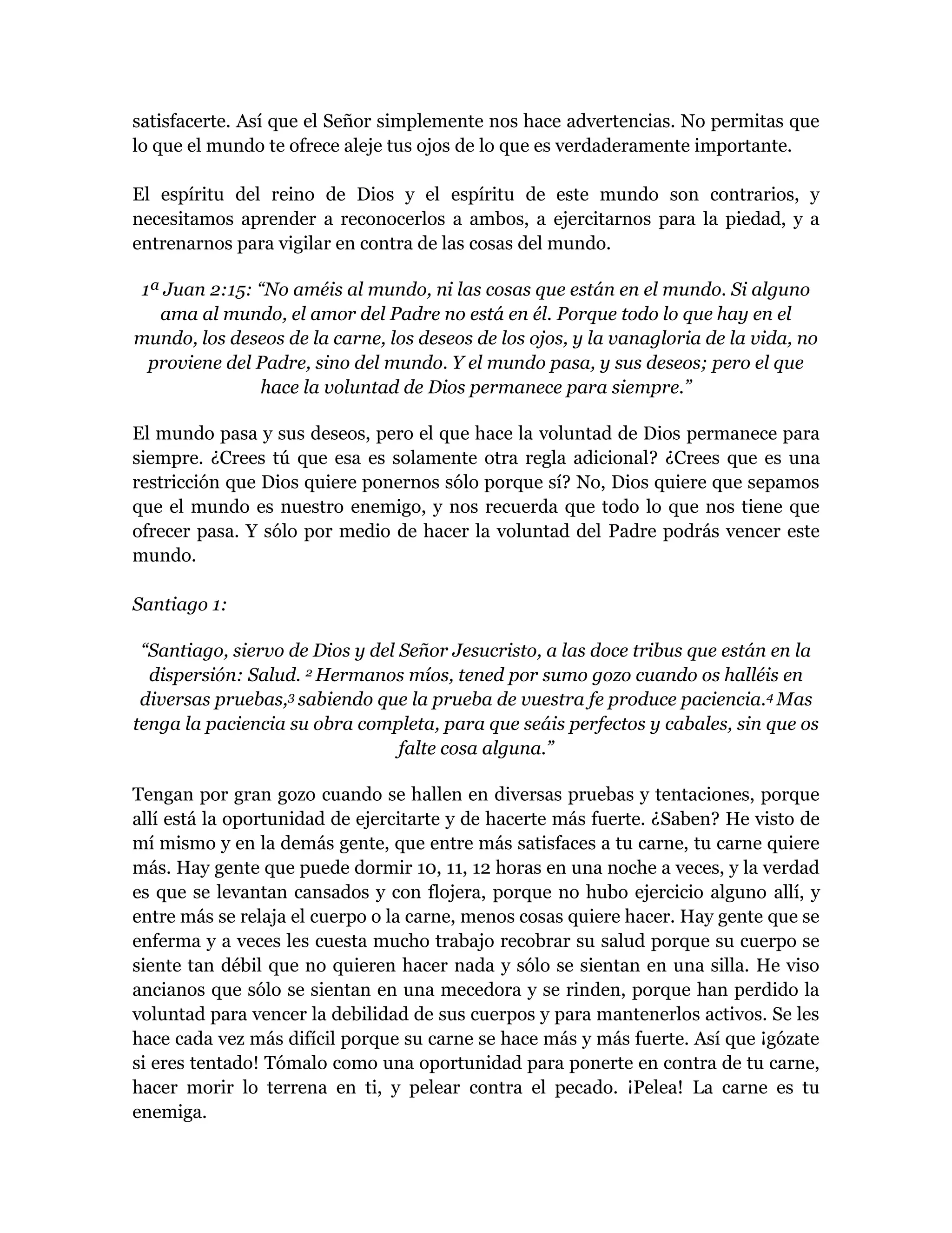 satisfacerte. Así que el Señor simplemente nos hace advertencias. No permitas que
lo que el mundo te ofrece aleje tus ojos de lo que es verdaderamente importante.
El espíritu del reino de Dios y el espíritu de este mundo son contrarios, y
necesitamos aprender a reconocerlos a ambos, a ejercitarnos para la piedad, y a
entrenarnos para vigilar en contra de las cosas del mundo.
1ª Juan 2:15: “No améis al mundo, ni las cosas que están en el mundo. Si alguno
ama al mundo, el amor del Padre no está en él. Porque todo lo que hay en el
mundo, los deseos de la carne, los deseos de los ojos, y la vanagloria de la vida, no
proviene del Padre, sino del mundo. Y el mundo pasa, y sus deseos; pero el que
hace la voluntad de Dios permanece para siempre.”
El mundo pasa y sus deseos, pero el que hace la voluntad de Dios permanece para
siempre. ¿Crees tú que esa es solamente otra regla adicional? ¿Crees que es una
restricción que Dios quiere ponernos sólo porque sí? No, Dios quiere que sepamos
que el mundo es nuestro enemigo, y nos recuerda que todo lo que nos tiene que
ofrecer pasa. Y sólo por medio de hacer la voluntad del Padre podrás vencer este
mundo.
Santiago 1:
“Santiago, siervo de Dios y del Señor Jesucristo, a las doce tribus que están en la
dispersión: Salud. 2 Hermanos míos, tened por sumo gozo cuando os halléis en
diversas pruebas,3 sabiendo que la prueba de vuestra fe produce paciencia.4 Mas
tenga la paciencia su obra completa, para que seáis perfectos y cabales, sin que os
falte cosa alguna.”
Tengan por gran gozo cuando se hallen en diversas pruebas y tentaciones, porque
allí está la oportunidad de ejercitarte y de hacerte más fuerte. ¿Saben? He visto de
mí mismo y en la demás gente, que entre más satisfaces a tu carne, tu carne quiere
más. Hay gente que puede dormir 10, 11, 12 horas en una noche a veces, y la verdad
es que se levantan cansados y con flojera, porque no hubo ejercicio alguno allí, y
entre más se relaja el cuerpo o la carne, menos cosas quiere hacer. Hay gente que se
enferma y a veces les cuesta mucho trabajo recobrar su salud porque su cuerpo se
siente tan débil que no quieren hacer nada y sólo se sientan en una silla. He viso
ancianos que sólo se sientan en una mecedora y se rinden, porque han perdido la
voluntad para vencer la debilidad de sus cuerpos y para mantenerlos activos. Se les
hace cada vez más difícil porque su carne se hace más y más fuerte. Así que ¡gózate
si eres tentado! Tómalo como una oportunidad para ponerte en contra de tu carne,
hacer morir lo terrena en ti, y pelear contra el pecado. ¡Pelea! La carne es tu
enemiga.
 