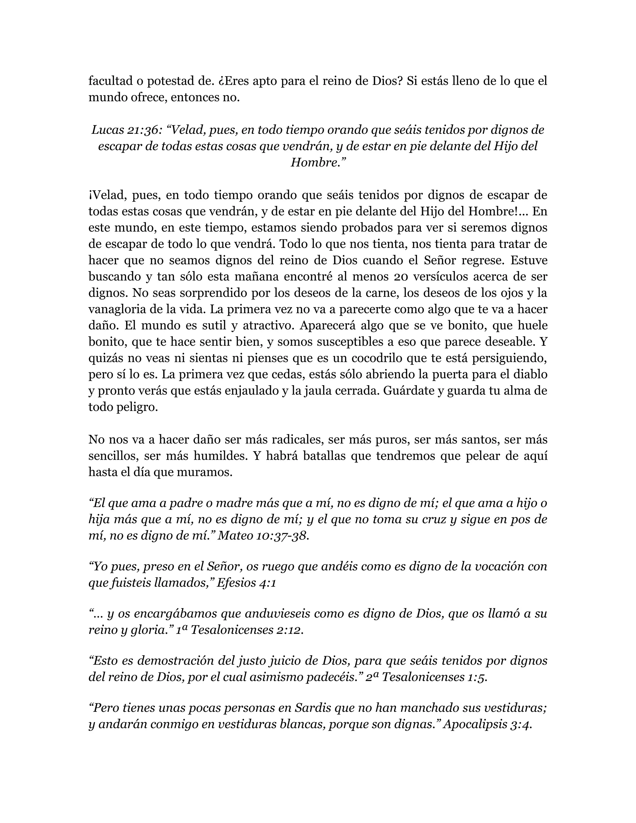 facultad o potestad de. ¿Eres apto para el reino de Dios? Si estás lleno de lo que el
mundo ofrece, entonces no.
Lucas 21:36: “Velad, pues, en todo tiempo orando que seáis tenidos por dignos de
escapar de todas estas cosas que vendrán, y de estar en pie delante del Hijo del
Hombre.”
¡Velad, pues, en todo tiempo orando que seáis tenidos por dignos de escapar de
todas estas cosas que vendrán, y de estar en pie delante del Hijo del Hombre!... En
este mundo, en este tiempo, estamos siendo probados para ver si seremos dignos
de escapar de todo lo que vendrá. Todo lo que nos tienta, nos tienta para tratar de
hacer que no seamos dignos del reino de Dios cuando el Señor regrese. Estuve
buscando y tan sólo esta mañana encontré al menos 20 versículos acerca de ser
dignos. No seas sorprendido por los deseos de la carne, los deseos de los ojos y la
vanagloria de la vida. La primera vez no va a parecerte como algo que te va a hacer
daño. El mundo es sutil y atractivo. Aparecerá algo que se ve bonito, que huele
bonito, que te hace sentir bien, y somos susceptibles a eso que parece deseable. Y
quizás no veas ni sientas ni pienses que es un cocodrilo que te está persiguiendo,
pero sí lo es. La primera vez que cedas, estás sólo abriendo la puerta para el diablo
y pronto verás que estás enjaulado y la jaula cerrada. Guárdate y guarda tu alma de
todo peligro.
No nos va a hacer daño ser más radicales, ser más puros, ser más santos, ser más
sencillos, ser más humildes. Y habrá batallas que tendremos que pelear de aquí
hasta el día que muramos.
“El que ama a padre o madre más que a mí, no es digno de mí; el que ama a hijo o
hija más que a mí, no es digno de mí; y el que no toma su cruz y sigue en pos de
mí, no es digno de mí.” Mateo 10:37-38.
“Yo pues, preso en el Señor, os ruego que andéis como es digno de la vocación con
que fuisteis llamados,” Efesios 4:1
“… y os encargábamos que anduvieseis como es digno de Dios, que os llamó a su
reino y gloria.” 1ª Tesalonicenses 2:12.
“Esto es demostración del justo juicio de Dios, para que seáis tenidos por dignos
del reino de Dios, por el cual asimismo padecéis.” 2ª Tesalonicenses 1:5.
“Pero tienes unas pocas personas en Sardis que no han manchado sus vestiduras;
y andarán conmigo en vestiduras blancas, porque son dignas.” Apocalipsis 3:4.
 