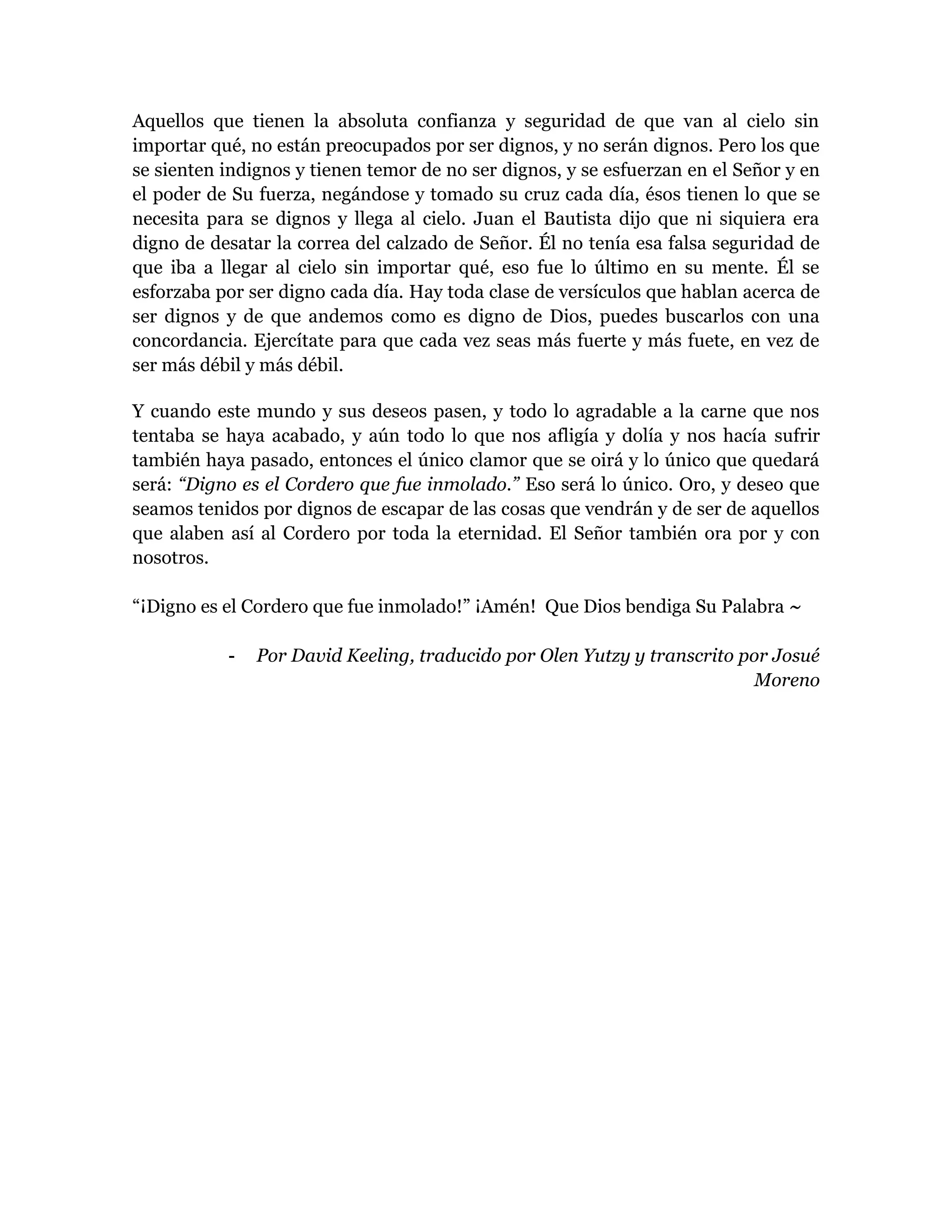 Aquellos que tienen la absoluta confianza y seguridad de que van al cielo sin
importar qué, no están preocupados por ser dignos, y no serán dignos. Pero los que
se sienten indignos y tienen temor de no ser dignos, y se esfuerzan en el Señor y en
el poder de Su fuerza, negándose y tomado su cruz cada día, ésos tienen lo que se
necesita para se dignos y llega al cielo. Juan el Bautista dijo que ni siquiera era
digno de desatar la correa del calzado de Señor. Él no tenía esa falsa seguridad de
que iba a llegar al cielo sin importar qué, eso fue lo último en su mente. Él se
esforzaba por ser digno cada día. Hay toda clase de versículos que hablan acerca de
ser dignos y de que andemos como es digno de Dios, puedes buscarlos con una
concordancia. Ejercítate para que cada vez seas más fuerte y más fuete, en vez de
ser más débil y más débil.
Y cuando este mundo y sus deseos pasen, y todo lo agradable a la carne que nos
tentaba se haya acabado, y aún todo lo que nos afligía y dolía y nos hacía sufrir
también haya pasado, entonces el único clamor que se oirá y lo único que quedará
será: “Digno es el Cordero que fue inmolado.” Eso será lo único. Oro, y deseo que
seamos tenidos por dignos de escapar de las cosas que vendrán y de ser de aquellos
que alaben así al Cordero por toda la eternidad. El Señor también ora por y con
nosotros.
“¡Digno es el Cordero que fue inmolado!” ¡Amén! Que Dios bendiga Su Palabra ~
- Por David Keeling, traducido por Olen Yutzy y transcrito por Josué
Moreno
 