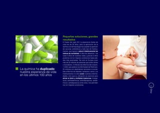 Pequeñas soluciones, grandes
                            resultados
                            A finales del siglo XIX, la esperanza media de
                            vida era de 35 años, pero la aplicación de la
                            química a la farmacología hizo posible la aparición
                            de vacunas, antibióticos y todo tipo de medica-
                            mentos, que lograron reducir drásticamente los
                            índices de mortalidad. A ellos les debemos 1 de
                            cada 5 años de nuestras vidas y gracias a ellos
                            podemos vivir en mejores condiciones hasta eda-
                            des más avanzadas. Tan solo en Europa viven
                            más de 30 millones de personas que sufren artritis
                            o reumatismo, 5 millones de enfermos del corazón,
                            1 millón que padece la enfermedad de Parkinson,
La química ha duplicado     25 millones con desórdenes nerviosos e inconta-
nuestra esperanza de vida   bles enfermos de diabetes, epilepsia o asma. Los
                            medicamentos no sólo curan nuestras enferme-
en los últimos 100 años     dades, sino que su utilización es esencial para
                            aliviar el dolor y múltiples trastornos: Analgé-
                            sicos, antihistamínicos, antiinflamatorios, antitér-
                            micos o antidepresivos entre otros, nos permiten
                            vivir en mejores condiciones.




                                                                                   PÁG 11
 