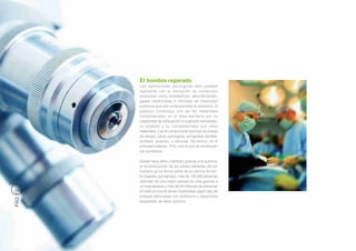 El hombre reparado
         Las operaciones quirúrgicas sólo pueden
         realizarse con la utilización de numerosos
         productos como antisépticos, desinfectantes,
         gases medicinales e infinidad de materiales
         químicos que han revolucionado la medicina. El
         plástico constituye uno de los materiales
         fundamentales en el área sanitaria por su
         capacidad de adaptación a cualquier necesidad,
         su asepsia y su compatibilidad con otros
         materiales, y es el componente esencial de bolsas
         de sangre, tubos quirúrgicos, jeringuillas, lentillas,
         prótesis, guantes, o válvulas. De hecho, es el
         principal material –PVC- con el que se construyen
         los quirófanos.

         Desde hace años y también gracias a la química,
         la reconstrucción de las partes dañadas del ser
         humano ya no forma parte de la ciencia-ficción.
         En España, por ejemplo, más de 125.000 personas
         disfrutan de una mejor calidad de vida gracias a
         un marcapasos y más de 50 millones de personas
         en todo el mundo tienen implantado algún tipo de
PÁG 12




         prótesis fabricadas con polímeros y aleaciones
         especiales de base química.
 