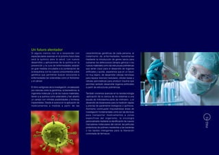 Un futuro alentador
Si alguna ciencia nos va a sorprender con              características genéticas de cada persona, al
espectaculares avances en el próximo futuro ésta       tratamiento de enfermedades hereditarias
será la química para la salud. Los nuevos              mediante la introducción de genes sanos para
desarrollos y aplicaciones de la química en la         subsanar los defectuosos (terapia génica) o los
prevención y la cura de enfermedades estarán           nuevos materiales como las estructuras poliméricas
en gran medida vinculados a la combinación de          que serán clave para el desarrollo de órganos
la bioquímica con los nuevos conocimientos sobre       artificiales y quizás, esperemos que en un futuro
genética que permitirán buscar soluciones a            no muy lejano, de desarrollar células nerviosas
enfermedades tan extendidas como el Alzheimer          para reparar lesiones medulares, células óseas y
y el cáncer.                                           células pancreáticas para producir insulina que
                                                       permitan también desarrollar órganos artificiales
El ritmo vertiginoso de la investigación, encabezado   a partir de estructuras poliméricas.
por ciencias como la genómica, la biomedicina, la
ingeniería molecular y la de los nuevos materiales,    También viviremos avances en la nanotecnología
tienen a la química como estandarte y han abierto      -aplicación de la ciencia de los sistemas a una
un campo con infinitas posibilidades y fronteras       escala de millonésima parte de milímetro-, y el
imprevisibles. Desde el avance en la aplicación de     desarrollo de biosensores para la medición rápida
medicamentos a medida a partir de las                  y precisa de parámetros biológicos o químicos.
                                                       Asimismo continuarán impulsándose áreas de
                                                       investigación fundamentales como son las técnicas
                                                       para transportar medicamentos a zonas
                                                       específicas del organismo, la oncología




                                                                                                             PÁG 13
                                                       personalizada mediante la identificación de nuevos
                                                       marcadores moleculares del cáncer, las películas
                                                       protectoras de polímero resistentes a las bacterias
                                                       o los tejidos inteligentes para la liberación
                                                       controlada de fármacos.
 