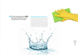 El cloro proporciona el 98%   El indispensable elemento 17
del agua potable que se       El agua ha sido considerada siempre como la
                              fuente y el origen de la vida, pero ha sido también
consume en el mundo.          y a lo largo de la historia el origen del 80% de las
                              enfermedades. Gracias a la química y al uso del
                              cloro y otros productos que permiten potabilizarla,
                              hoy podemos beber agua sin riesgo de contraer
                              enfermedades que, como el cólera, todavía asolan
                              a la población cuando las catástrofes provocan
                              la interrupción de las redes sanitarias.




                                                                                     PÁG 19
 
