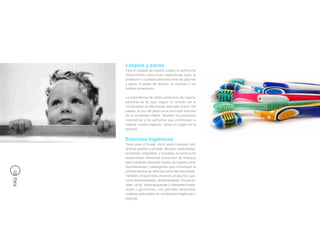 Limpios y sanos
         Para el cuidado de nuestro cuerpo la química ha
         desarrollado soluciones específicas para la
         protección y cuidado personal como los jabones
         y geles, la pasta de dientes, el champú o las
         cremas protectoras.

         La importancia de estos productos de higiene
         personal es tal que, según un estudio de la
         Universidad de Minnesota realizado sobre 120
         países, el uso del jabón es el principal reductor
         de la mortalidad infantil. También los productos
         cosméticos y los perfumes que contribuyen a
         mejorar nuestro aspecto, tienen su origen en la
         química.


         Entornos higiénicos
         Tanto para el hogar como para cualquier otro
         entorno público o privado: oficinas, restaurantes,
         empresas, hospitales, y escuelas, la química ha
         desarrollado diferentes productos de limpieza
         para mantener elevados niveles de higiene como
         desinfectantes y detergentes que constituyen la
         primera barrera de defensa contra las infecciones.
PÁG 20




         También proporciona diversos productos que,
         como ambientadores, abrillantadores, limpiacris-
         tales, ceras, desengrasantes o diferentes limpia-
         dores y germicidas, nos permiten desarrollar
         nuestras actividades en condiciones higiénicas y
         seguras.
 