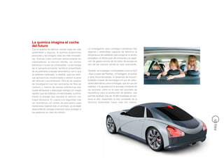 La química imagina el coche
del futuro
Con el objetivo de fabricar coches cada vez más      La investigación para conseguir carreteras más
sostenibles y seguros, la química proporciona        seguras y sostenibles capaces de disminuir la
productos y tecnologías cada vez más innovado-       temperatura del asfaltado para propiciar el ahorro
ras. Gracias a ella continúan evolucionando los      energético, la disminución de emisiones y la capta-
catalizadores, la tracción híbrida, los coches       ción de gases nocivos de los tubos de escape es
eléctricos o la pila de combustible. La tecnología   otro de los campos donde se está avanzando.
de la nanoestructuración facilita el ensamblado
de los polímeros a escala nanométrica, con lo que    También se investigan combustibles como el GLP
se obtienen materiales “a medida” para las diver-    –Gas Licuado del Petróleo-, el hidrógeno, el synfuel
sas aplicaciones encaminadas a reducir el peso       y otros biocombustibles. El desarrollo de biocom-
del vehículo y sus emisiones. Otro de los campos     bustibles a través de microalgas o el uso de carbu-
de investigación son las carrocerías de fibra de     rantes alternativos como el Autogas, que son ya una
carbono y mezcla de resinas poliméricas que          realidad, o la apuesta por el reciclaje constante de
puede almacenar y descargar energía con mayor        los recursos, como es el caso del reciclado de
rapidez que las baterías convencionales, suminis-    neumáticos para la producción de asfaltos, que
trando la energía que requiere el vehículo con       permite reutilizar más de 10.000 toneladas de resi-
mayor eficiencia. En cuanto a la seguridad, tras     duos al año, responden al reto constante de la
los neumáticos con anillos de poliuretano para       Química Sostenible: hacer más con menos.
mantenerse rodando tras un pinchazo, ya se están
desarrollando airbags exteriores para proteger a
los peatones en caso de colisión.




                                                                                                            PÁG 25
 