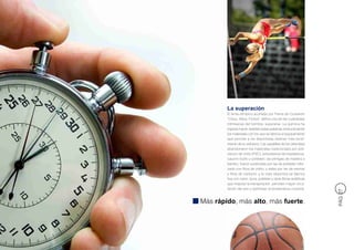 La superación
        El lema olímpico acuñado por Pierre de Coubertin
        “Citius, Altius, Fortius” define una de las cualidades
        intrínsecas del hombre: superarse. La química ha
        logrado hacer realidad estas palabras evolucionando
        los materiales con los que se fabrica el equipamiento
        que permite a los deportistas obtener más rendi-
        miento de su esfuerzo. Las zapatillas de los velocistas
        abandonaron los materiales tradicionales por poli-
        cloruro de vinilo (PVC), poliuretanos termoplásticos,
        caucho butilo y poliéster; las pértigas de madera o
        bambú, fueron sustituidas por las de poliéster refor-
        zado con fibra de vidrio, y éstas por las de resinas
        y fibra de carbono; y la ropa deportiva se fabrica
        hoy con nylon, lycra, poliéster y otras fibras sintéticas
        que mejoran la transpiración, permiten mayor circu-
        lación del aire y optimizan la temperatura corporal.




                                                                    PÁG 27
Más rápido, más alto, más fuerte.
 