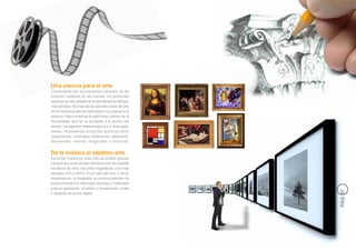 Una ciencia para el arte
Comenzando por los pigmentos naturales de las
pinturas rupestres en las cuevas, los productos
químicos se han utilizado en el arte desde los tiempos
más remotos. Muchas de las grandes obras de arte
de la Historia podemos disfrutarlas hoy gracias a la
química. Para conservar el patrimonio cultural de la
Humanidad, que se ve sometido a la acción del
tiempo, los agentes meteorológicos y a otras agre-
siones, necesitamos productos químicos como
pegamentos, materiales protectores, adhesivos,
disolventes, resinas, fungicidas o siliconas.


De la música al séptimo arte
Escuchar música en casa sólo es posible gracias
a la química, pues es esta ciencia la que hizo posible
los discos de vinilo, las cintas magnéticas, o los más
actuales CD’s y DVD’s. En el caso del cine, o de su
predecesora, la fotografía, la química también ha
proporcionado los diferentes soportes y materiales
para su grabación, revelado y visualización, antes




                                                         PÁG 37
y después de la era digital.
 