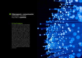 Ciberespacio y comunicación
comparten una base
muy real: la química.


El Chip Prodigioso
Sin la química no podría fabricarse un solo ordenador
en el mundo, ya que es la ciencia que hace posible
la existencia de los chips, ya sean de silicio o
arseniuro de galio. Los soportes magnéticos, DVD’s
y CD-ROM, están fabricados con plásticos como el
policarbonato, y las pantallas están recubiertas
internamente por productos sensibles a la luz. Tam-
bién las carcasas, los teclados, el cableado y el
ratón están hechos con polímeros. Las baterías de
ordenadores también son química: desde las prime-
ras NiCad (de níquel-cadmio), pasando por las
NiMH de hidruro metálico de níquel con mejor
relación potencia/peso, hasta las de iones de litio
que se están convirtiendo en la tecnología dominante.
Gracias a la química se han logrado también tintas
conductoras con una excelente adherencia sobre
láminas de plástico y otras superficies flexibles, de




                                                          PÁG 39
gran utilidad en la fabricación de circuitos electróni-
cos, así como plásticos multi-reciclables fabricados
a partir de vegetales que se utilizarán en informática
y electrónica.
 