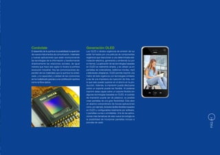 Conéctate                                                  Generación OLED
El desarrollo de la química ha posibilitado la aparición   Los OLED o diodos orgánicos de emisión de luz
de nuevos instrumentos de comunicación, materiales         están formados por una película de componentes
y nuevas aplicaciones que están revolucionando             orgánicos que reaccionan a una determinada esti-
las tecnologías de la información y transformando          mulación eléctrica, generando y emitiendo luz por
drásticamente las relaciones sociales, de igual            sí mismos. La aplicación de las tecnologías basadas
manera que hace dos siglos lo hiciera la primera           en OLED es realmente amplia, y se utilizan ya en
revolución industrial. Hoy las comunicaciones de-          pantallas de ordenadores, teléfonos móviles, mp3
penden de los materiales que la química ha sinteti-        y televisores ultraplanos. OLED permite imprimir una
zado, y la capacidad y calidad de las conexiones           matriz de leds orgánicos con tecnologías similares
se ha multiplicado gracias a una contribución química      a las de una impresora de inyección de tinta, con
como la fibra óptica.                                      lo que esto puede suponer en el ahorro en la pro-
                                                           ducción. Además, la impresión puede efectuarse
                                                           sobre un soporte puede ser flexible. Al poderse
                                                           imprimir estas capas sobre un soporte flexible (en
                                                           algunas tecnologías basadas en OLED, el sustrato
                                                           de impresión puede ser de plástico), es posible
                                                           crear pantallas de una gran flexibilidad. Esto abre
                                                           un abanico extraordinario de futuras aplicaciones
                                                           como, por ejemplo, teclados táctiles flexibles basados
                                                           en OLED y configurables totalmente por software,
                                                           o pantallas curvas o enrollables. Una de las aplica-
                                                           ciones más llamativas de esta nueva tecnología es




                                                                                                                    PÁG 41
                                                           la posibilidad de incorporar pantallas incluso a
                                                           prendas de vestir.
 
