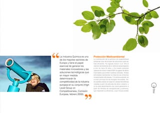 La Industria Química es uno      Protección Medioambiental
de los mayores sectores de       La contribución de la química a la sostenibilidad
                                 ambiental nace de proveer de soluciones cada vez
Europa y tiene el papel          más eficientes. Ha logrado reducir a un 10% el
esencial de generar los          volumen de emisiones de un vehículo actual respecto
                                 a otro de hace 50 años, y ha creado aislantes
materiales innovadores y las     capaces de reducir hasta el 80% los gases de efecto
soluciones tecnológicas que      invernadero que emiten nuestras viviendas. Ambas
en mayor medida                  actividades representan la mitad de las emisiones
                                 contaminantes del planeta. Y la química también es
determinarán la                  el actor principal de las energías renovables. Así,
competitividad de la industria   los paneles solares se basan en células fotovoltaicas
                                 creadas a partir de películas de silicio cristalino, y
europea en su conjunto (High




                                                                                          PÁG 51
                                 ya se está desarrollando una nueva generación a
Level Group on                   partir de híbridos de nanopartículas y polímeros,
Competitiveness, Comisión        que mejorarán su eficiencia, y que incluso podrán

Europea, febrero 2009).
 