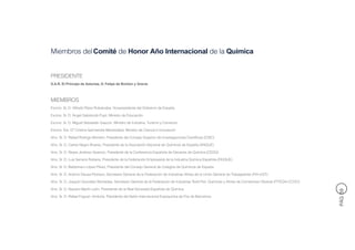 Miembros del Comité de Honor Año Internacional de la Química


PRESIDENTE
S.A.R. El Príncipe de Asturias, D. Felipe de Borbón y Grecia



MIEMBROS
Excmo. Sr. D. Alfredo Pérez Rubalcaba, Vicepresidente del Gobierno de España

Excmo. Sr. D. Ángel Gabilondo Pujol, Ministro de Educación

Excmo. Sr. D. Miguel Sebastián Gascón, Ministro de Industria, Turismo y Comercio

Excma. Sra. Dª Cristina Garmendia Mendizábal, Ministra de Ciencia e Innovación

Ilmo. Sr. D. Rafael Rodrigo Montero, Presidente del Consejo Superior de Investigaciones Científicas (CSIC)

Ilmo. Sr. D. Carlos Negro Álvarez, Presidente de la Asociación Nacional de Químicos de España (ANQUE)

Ilmo. Sr. D. Reyes Jiménez Aparicio, Presidente de la Conferencia Española de Decanos de Química (CEDQ)

Ilmo. Sr. D. Luis Serrano Rubiera, Presidente de la Federación Empresarial de la Industria Química Española (FEIQUE)

Ilmo. Sr. D. Baldomero López Pérez, Presidente del Consejo General de Colegios de Químicos de España

Ilmo. Sr. D. Antonio Deusa Pedrazo, Secretario General de la Federación de Industrias Afines de la Unión General de Trabajadores (FIA-UGT)

Ilmo. Sr. D. Joaquín González Muntadas, Secretario General de la Federación de Industrias Textil-Piel, Químicas y Afines de Comisiones Obreras (FITEQA-CCOO)

Ilmo. Sr. D. Nazario Martín León, Presidente de la Real Sociedad Española de Química




                                                                                                                                                               PÁG 59
Ilmo. Sr. D. Rafael Foguet i Ambrós, Presidente del Salón Internacional Expoquimia de Fira de Barcelona
 