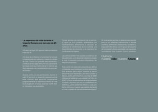 La esperanza de vida durante el                          Porque gracias a la contribución de la química,       Sin duda será la química, un área en la que nuestro
Imperio Romano era tan solo de 25                        el agua se hizo potable, aparecieron los              país es un referente internacional a escala
                                                         medicamentos, antibióticos y vacunas, se              científica, profesional, empresarial y académica,
años.
                                                         multiplicó el rendimiento de los cultivos y la        la que permitirá ofrecer, con el apoyo del conjunto
                                                         disponibilidad de alimentos, y se mejoraron las       de la sociedad y de las autoridades, las respuestas
A finales del siglo XIX apenas había aumentado
                                                         condiciones de higiene.                               innovadores que nuestro futuro necesita.
hasta los 35.

A lo largo de la Historia, la humanidad ha luchado
                                                         La química también hizo posible la existencia de      Química:
                                                         los automóviles, y sin ella jamás hubiéramos pisado
constantemente por sobrevivir y mejorar su calidad
                                                         la luna, ni conocido la era de la informática y las
                                                                                                               nuestra vida, nuestro futuro
de vida. Fueron los grandes descubridores y
                                                         telecomunicaciones.
científicos de los siglos XVIII y XIX los que sentaron
las bases de la que habría de ser la ciencia que
                                                         Todo cuanto nos rodea está compuesto por átomos
diera respuesta a las necesidades de las personas:
                                                         y moléculas, que constituyen la única herramienta
la Química.
                                                         que tenemos para seguir creando y dando
                                                         soluciones que respondan a los retos actuales y
Gracias a ellos y a sus aportaciones, durante el
                                                         futuros. ¿Cómo alimentaremos a los más de 9.000
siglo XX se inició un desarrollo espectacular de
                                                         millones de habitantes que poblarán La Tierra en
esta ciencia que per mitió incrementar
                                                         2050? ¿Cómo erradicaremos las enfermedades
progresivamente la esperanza media de vida
                                                         actuales y aquellas que aún no conocemos? En
hasta duplicarla e incluso alcanzar los 80 años
                                                         definitiva, ¿cómo podremos ofrecer a cada uno
en los países más avanzados.
                                                         de los hombres y mujeres que pueblan el planeta
                                                         un nivel y calidad de vida suficientemente dignos?
 