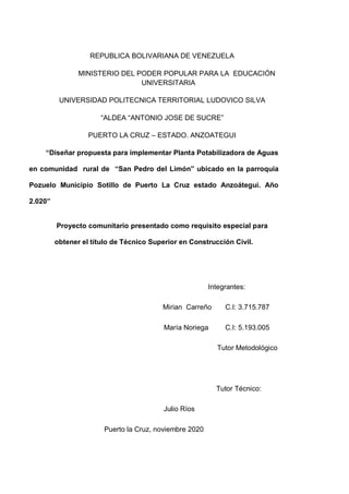 REPUBLICA BOLIVARIANA DE VENEZUELA
MINISTERIO DEL PODER POPULAR PARA LA EDUCACIÓN
UNIVERSITARIA
UNIVERSIDAD POLITECNICA TERRITORIAL LUDOVICO SILVA
“ALDEA “ANTONIO JOSE DE SUCRE”
PUERTO LA CRUZ – ESTADO. ANZOATEGUI
“Diseñar propuesta para implementar Planta Potabilizadora de Aguas
en comunidad rural de “San Pedro del Limón” ubicado en la parroquia
Pozuelo Municipio Sotillo de Puerto La Cruz estado Anzoátegui. Año
2.020”
Proyecto comunitario presentado como requisito especial para
obtener el título de Técnico Superior en Construcción Civil.
Integrantes:
Mirian Carreño C.I: 3.715.787
María Noriega C.I: 5.193.005
Tutor Metodológico
Tutor Técnico:
Julio Ríos
Puerto la Cruz, noviembre 2020
 