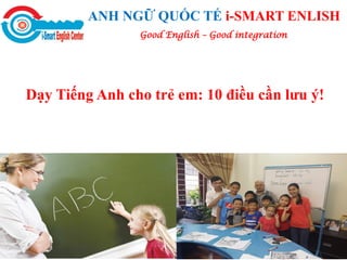 ANH NGỮ QUỐC TẾ i-SMART ENLISH
Dạy Tiếng Anh cho trẻ em: 10 điều cần lưu ý!
Good English – Good integration
 