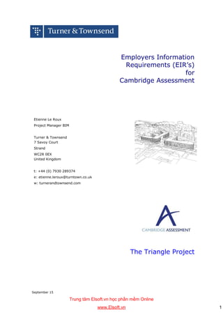 September 15
Employers Information
Requirements (EIR’s)
for
Cambridge Assessment
Etienne Le Roux
Project Manager BIM
Turner & Townsend
7 Savoy Court
Strand
WC2R 0EX
United Kingdom
t: +44 (0) 7930 289374
e: etienne.leroux@turntown.co.uk
w: turnerandtownsend.com
The Triangle Project
Trung tâm Elsoft.vn học phần mềm Online
www.Elsoft.vn 1
 