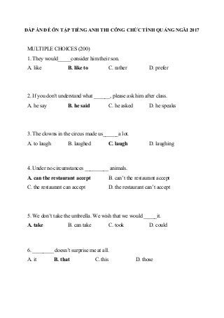ĐÁP ÁN ĐỀ ÔN TẬP TIẾNG ANH THI CÔNG CHỨC TỈNH QUẢNG NGÃI 2017
MULTIPLE CHOICES (200)
1. They would_____consider him their son.
A. like B. like to C. rather D. prefer
2. If you don't understand what ______, please ask him after class.
A. he say B. he said C. he asked D. he speaks
3. The clowns in the circus made us______a lot.
A. to laugh B. laughed C. laugh D. laughing
4. Under no circumstances _________ animals.
A. can the restaurant accept B. can’t the restaurant accept
C. the restaurant can accept D. the restaurant can’t accept
5. We don’t take the umbrella. We wish that we would _____it.
A. take B. can take C. took D. could
6. ________ doesn’t surprise me at all.
A. it B. that C. this D. those
 