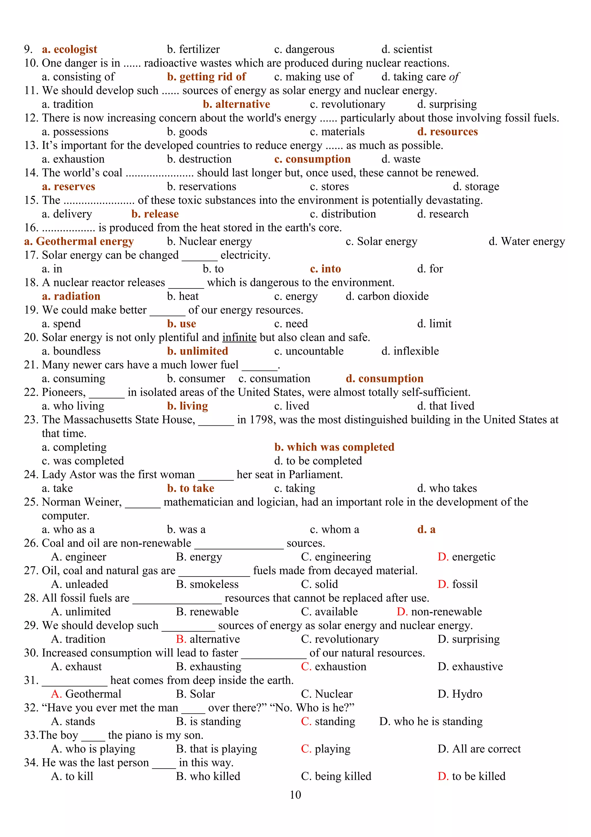 9. a. ecologist b. fertilizer c. dangerous d. scientist
10. One danger is in ...... radioactive wastes which are produced during nuclear reactions.
a. consisting of b. getting rid of c. making use of d. taking care of
11. We should develop such ...... sources of energy as solar energy and nuclear energy.
a. tradition b. alternative c. revolutionary d. surprising
12. There is now increasing concern about the world's energy ...... particularly about those involving fossil fuels.
a. possessions b. goods c. materials d. resources
13. It’s important for the developed countries to reduce energy ...... as much as possible.
a. exhaustion b. destruction c. consumption d. waste
14. The world’s coal ....................... should last longer but, once used, these cannot be renewed.
a. reserves b. reservations c. stores d. storage
15. The ........................ of these toxic substances into the environment is potentially devastating.
a. delivery b. release c. distribution d. research
16. .................. is produced from the heat stored in the earth's core.
a. Geothermal energy b. Nuclear energy c. Solar energy d. Water energy
17. Solar energy can be changed ______ electricity.
a. in b. to c. into d. for
18. A nuclear reactor releases ______ which is dangerous to the environment.
a. radiation b. heat c. energy d. carbon dioxide
19. We could make better ______ of our energy resources.
a. spend b. use c. need d. limit
20. Solar energy is not only plentiful and infinite but also clean and safe.
a. boundless b. unlimited c. uncountable d. inflexible
21. Many newer cars have a much lower fuel ______.
a. consuming b. consumer c. consumation d. consumption
22. Pioneers, ______ in isolated areas of the United States, were almost totally self-sufficient.
a. who living b. living c. lived d. that Iived
23. The Massachusetts State House, ______ in 1798, was the most distinguished building in the United States at
that time.
a. completing b. which was completed
c. was completed d. to be completed
24. Lady Astor was the first woman ______ her seat in Parliament.
a. take b. to take c. taking d. who takes
25. Norman Weiner, ______ mathematician and logician, had an important role in the development of the
computer.
a. who as a b. was a c. whom a d. a
26. Coal and oil are non-renewable _______________ sources.
A. engineer B. energy C. engineering D. energetic
27. Oil, coal and natural gas are ____________ fuels made from decayed material.
A. unleaded B. smokeless C. solid D. fossil
28. All fossil fuels are _______________ resources that cannot be replaced after use.
A. unlimited B. renewable C. available D. non-renewable
29. We should develop such _________ sources of energy as solar energy and nuclear energy.
A. tradition B. alternative C. revolutionary D. surprising
30. Increased consumption will lead to faster ___________ of our natural resources.
A. exhaust B. exhausting C. exhaustion D. exhaustive
31. ___________ heat comes from deep inside the earth.
A. Geothermal B. Solar C. Nuclear D. Hydro
32. “Have you ever met the man ____ over there?” “No. Who is he?”
A. stands B. is standing C. standing D. who he is standing
33.The boy ____ the piano is my son.
A. who is playing B. that is playing C. playing D. All are correct
34. He was the last person ____ in this way.
A. to kill B. who killed C. being killed D. to be killed
10
 