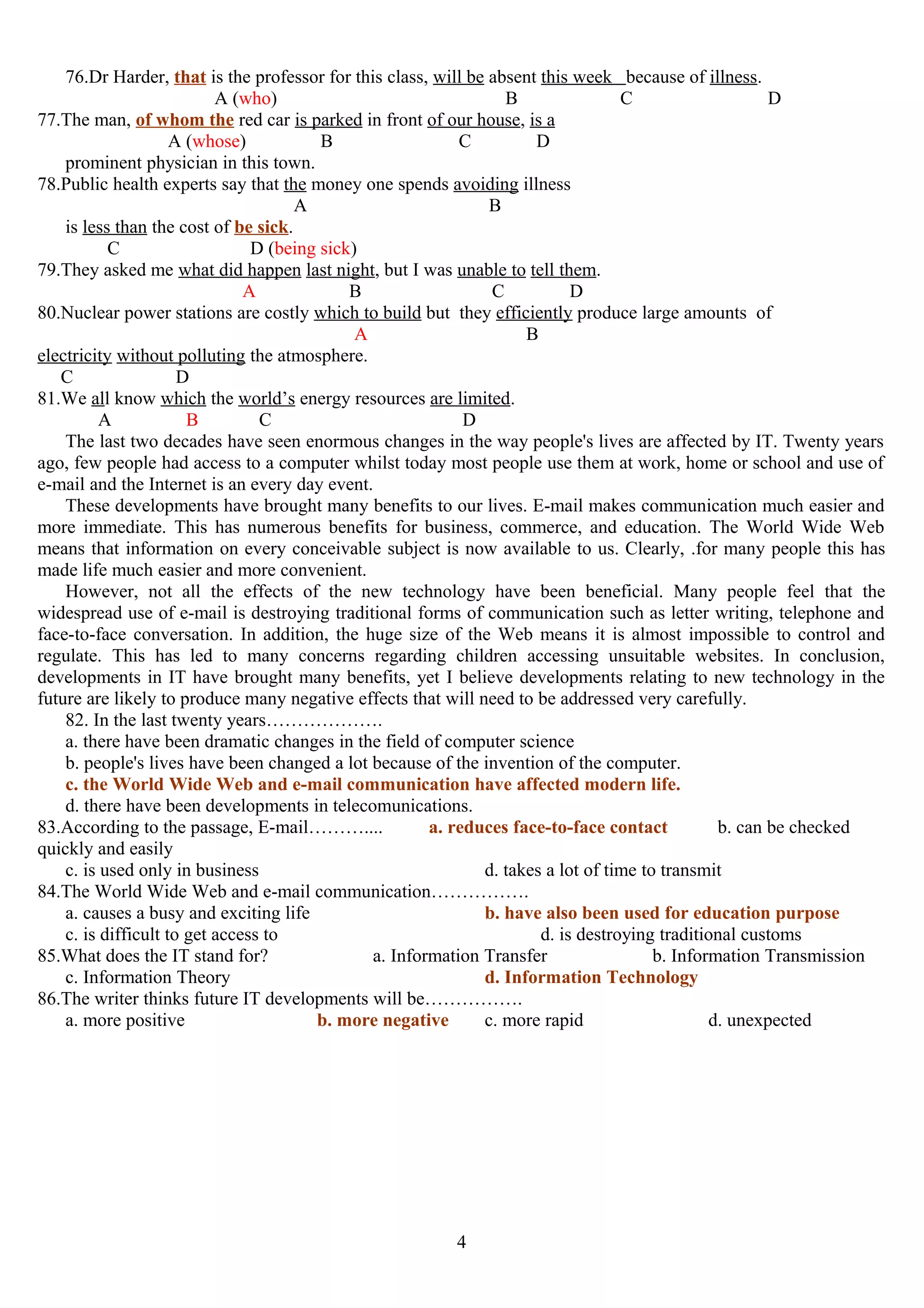 76.Dr Harder, that is the professor for this class, will be absent this week because of illness.
A (who) B C D
77.The man, of whom the red car is parked in front of our house, is a
A (whose) B C D
prominent physician in this town.
78.Public health experts say that the money one spends avoiding illness
A B
is less than the cost of be sick.
C D (being sick)
79.They asked me what did happen last night, but I was unable to tell them.
A B C D
80.Nuclear power stations are costly which to build but they efficiently produce large amounts of
A B
electricity without polluting the atmosphere.
C D
81.We all know which the world’s energy resources are limited.
A B C D
The last two decades have seen enormous changes in the way people's lives are affected by IT. Twenty years
ago, few people had access to a computer whilst today most people use them at work, home or school and use of
e-mail and the Internet is an every day event.
These developments have brought many benefits to our lives. E-mail makes communication much easier and
more immediate. This has numerous benefits for business, commerce, and education. The World Wide Web
means that information on every conceivable subject is now available to us. Clearly, .for many people this has
made life much easier and more convenient.
However, not all the effects of the new technology have been beneficial. Many people feel that the
widespread use of e-mail is destroying traditional forms of communication such as letter writing, telephone and
face-to-face conversation. In addition, the huge size of the Web means it is almost impossible to control and
regulate. This has led to many concerns regarding children accessing unsuitable websites. In conclusion,
developments in IT have brought many benefits, yet I believe developments relating to new technology in the
future are likely to produce many negative effects that will need to be addressed very carefully.
82. In the last twenty years……………….
a. there have been dramatic changes in the field of computer science
b. people's lives have been changed a lot because of the invention of the computer.
c. the World Wide Web and e-mail communication have affected modern life.
d. there have been developments in telecomunications.
83.According to the passage, E-mail……….... a. reduces face-to-face contact b. can be checked
quickly and easily
c. is used only in business d. takes a lot of time to transmit
84.The World Wide Web and e-mail communication…………….
a. causes a busy and exciting life b. have also been used for education purpose
c. is difficult to get access to d. is destroying traditional customs
85.What does the IT stand for? a. Information Transfer b. Information Transmission
c. Information Theory d. Information Technology
86.The writer thinks future IT developments will be…………….
a. more positive b. more negative c. more rapid d. unexpected
4
 