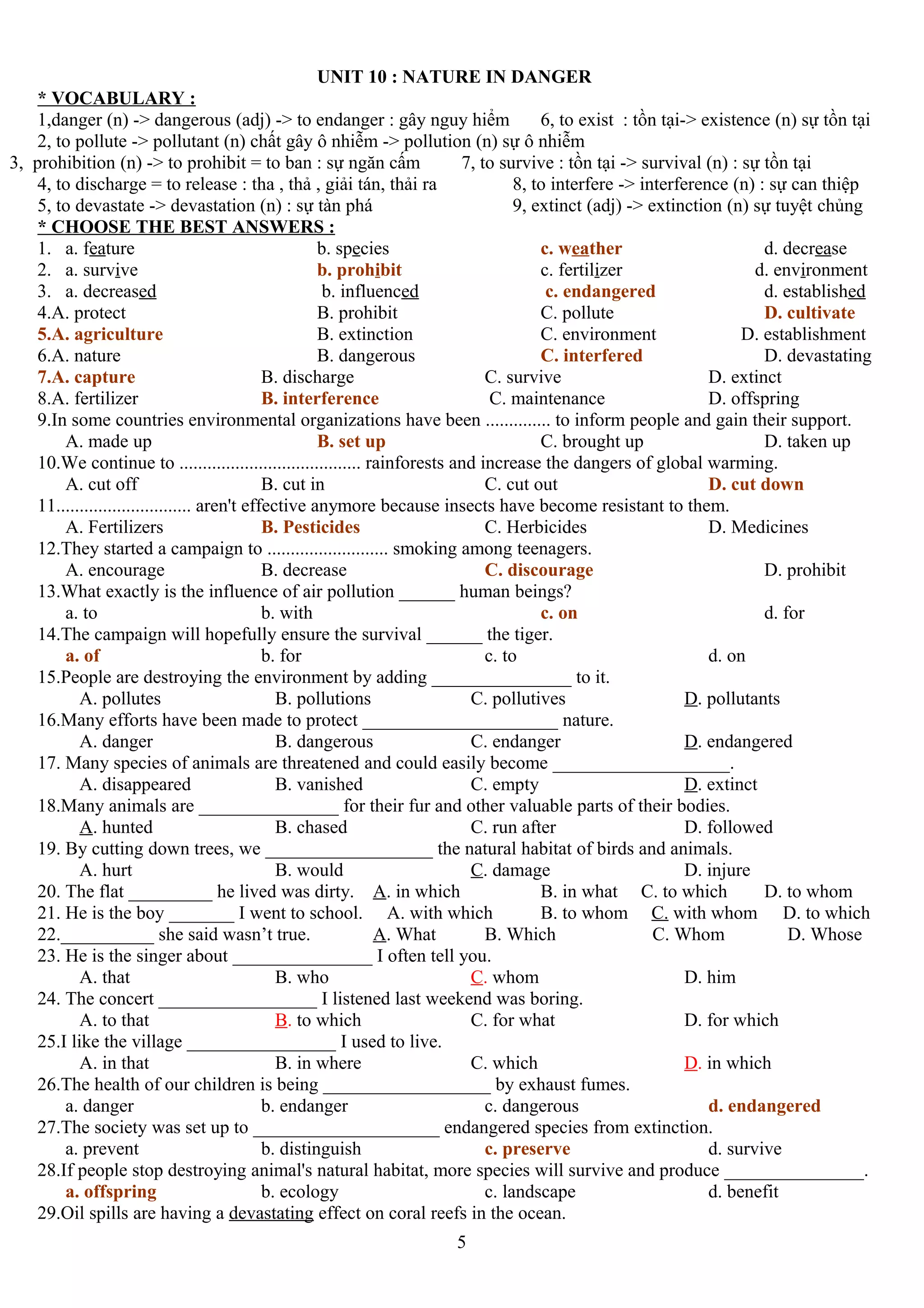 UNIT 10 : NATURE IN DANGER
* VOCABULARY :
1,danger (n) -> dangerous (adj) -> to endanger : gây nguy hiểm 6, to exist : tồn tại-> existence (n) sự tồn tại
2, to pollute -> pollutant (n) chất gây ô nhiễm -> pollution (n) sự ô nhiễm
3, prohibition (n) -> to prohibit = to ban : sự ngăn cấm 7, to survive : tồn tại -> survival (n) : sự tồn tại
4, to discharge = to release : tha , thả , giải tán, thải ra 8, to interfere -> interference (n) : sự can thiệp
5, to devastate -> devastation (n) : sự tàn phá 9, extinct (adj) -> extinction (n) sự tuyệt chủng
* CHOOSE THE BEST ANSWERS :
1. a. feature b. species c. weather d. decrease
2. a. survive b. prohibit c. fertilizer d. environment
3. a. decreased b. influenced c. endangered d. established
4.A. protect B. prohibit C. pollute D. cultivate
5.A. agriculture B. extinction C. environment D. establishment
6.A. nature B. dangerous C. interfered D. devastating
7.A. capture B. discharge C. survive D. extinct
8.A. fertilizer B. interference C. maintenance D. offspring
9.In some countries environmental organizations have been .............. to inform people and gain their support.
A. made up B. set up C. brought up D. taken up
10.We continue to ....................................... rainforests and increase the dangers of global warming.
A. cut off B. cut in C. cut out D. cut down
11............................. aren't effective anymore because insects have become resistant to them.
A. Fertilizers B. Pesticides C. Herbicides D. Medicines
12.They started a campaign to .......................... smoking among teenagers.
A. encourage B. decrease C. discourage D. prohibit
13.What exactly is the influence of air pollution ______ human beings?
a. to b. with c. on d. for
14.The campaign will hopefully ensure the survival ______ the tiger.
a. of b. for c. to d. on
15.People are destroying the environment by adding _______________ to it.
A. pollutes B. pollutions C. pollutives D. pollutants
16.Many efforts have been made to protect _____________________ nature.
A. danger B. dangerous C. endanger D. endangered
17. Many species of animals are threatened and could easily become ___________________.
A. disappeared B. vanished C. empty D. extinct
18.Many animals are _______________ for their fur and other valuable parts of their bodies.
A. hunted B. chased C. run after D. followed
19. By cutting down trees, we __________________ the natural habitat of birds and animals.
A. hurt B. would C. damage D. injure
20. The flat _________ he lived was dirty. A. in which B. in what C. to which D. to whom
21. He is the boy _______ I went to school. A. with which B. to whom C. with whom D. to which
22.__________ she said wasn’t true. A. What B. Which C. Whom D. Whose
23. He is the singer about _______________ I often tell you.
A. that B. who C. whom D. him
24. The concert _________________ I listened last weekend was boring.
A. to that B. to which C. for what D. for which
25.I like the village ________________ I used to live.
A. in that B. in where C. which D. in which
26.The health of our children is being __________________ by exhaust fumes.
a. danger b. endanger c. dangerous d. endangered
27.The society was set up to ____________________ endangered species from extinction.
a. prevent b. distinguish c. preserve d. survive
28.If people stop destroying animal's natural habitat, more species will survive and produce _______________.
a. offspring b. ecology c. landscape d. benefit
29.Oil spills are having a devastating effect on coral reefs in the ocean.
5
 