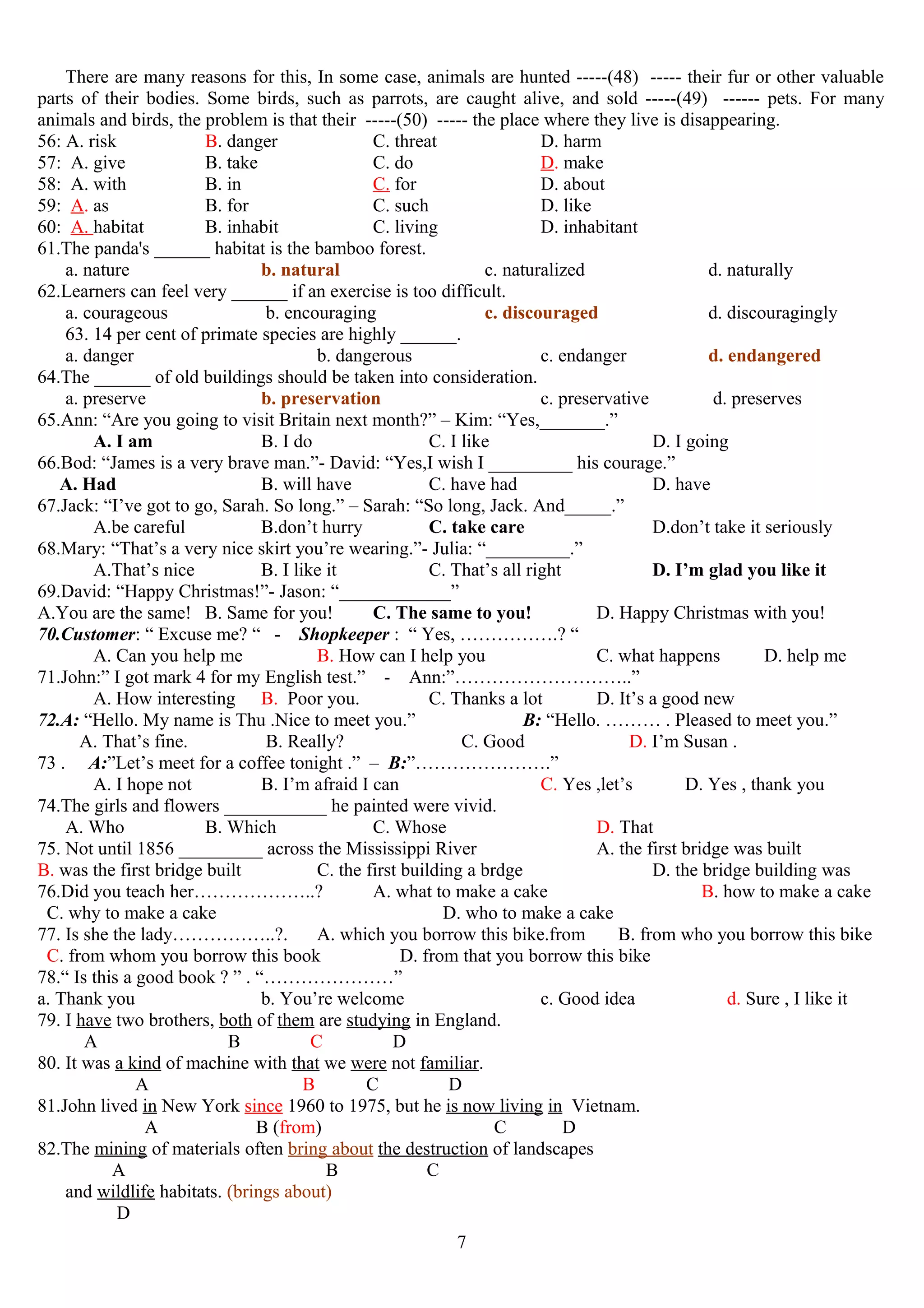 There are many reasons for this, In some case, animals are hunted -----(48) ----- their fur or other valuable
parts of their bodies. Some birds, such as parrots, are caught alive, and sold -----(49) ------ pets. For many
animals and birds, the problem is that their -----(50) ----- the place where they live is disappearing.
56: A. risk B. danger C. threat D. harm
57: A. give B. take C. do D. make
58: A. with B. in C. for D. about
59: A. as B. for C. such D. like
60: A. habitat B. inhabit C. living D. inhabitant
61.The panda's ______ habitat is the bamboo forest.
a. nature b. natural c. naturalized d. naturally
62.Learners can feel very ______ if an exercise is too difficult.
a. courageous b. encouraging c. discouraged d. discouragingly
63. 14 per cent of primate species are highly ______.
a. danger b. dangerous c. endanger d. endangered
64.The ______ of old buildings should be taken into consideration.
a. preserve b. preservation c. preservative d. preserves
65.Ann: “Are you going to visit Britain next month?” – Kim: “Yes,_______.”
A. I am B. I do C. I like D. I going
66.Bod: “James is a very brave man.”- David: “Yes,I wish I _________ his courage.”
A. Had B. will have C. have had D. have
67.Jack: “I’ve got to go, Sarah. So long.” – Sarah: “So long, Jack. And_____.”
A.be careful B.don’t hurry C. take care D.don’t take it seriously
68.Mary: “That’s a very nice skirt you’re wearing.”- Julia: “_________.”
A.That’s nice B. I like it C. That’s all right D. I’m glad you like it
69.David: “Happy Christmas!”- Jason: “____________”
A.You are the same! B. Same for you! C. The same to you! D. Happy Christmas with you!
70.Customer: “ Excuse me? “ - Shopkeeper : “ Yes, …………….? “
A. Can you help me B. How can I help you C. what happens D. help me
71.John:” I got mark 4 for my English test.” - Ann:”………………………..”
A. How interesting B. Poor you. C. Thanks a lot D. It’s a good new
72.A: “Hello. My name is Thu .Nice to meet you.” B: “Hello. ……… . Pleased to meet you.”
A. That’s fine. B. Really? C. Good D. I’m Susan .
73 . A:”Let’s meet for a coffee tonight .” – B:”………………….”
A. I hope not B. I’m afraid I can C. Yes ,let’s D. Yes , thank you
74.The girls and flowers ___________ he painted were vivid.
A. Who B. Which C. Whose D. That
75. Not until 1856 _________ across the Mississippi River A. the first bridge was built
B. was the first bridge built C. the first building a brdge D. the bridge building was
76.Did you teach her………………..? A. what to make a cake B. how to make a cake
C. why to make a cake D. who to make a cake
77. Is she the lady……………..?. A. which you borrow this bike.from B. from who you borrow this bike
C. from whom you borrow this book D. from that you borrow this bike
78.“ Is this a good book ? ” . “…………………”
a. Thank you b. You’re welcome c. Good idea d. Sure , I like it
79. I have two brothers, both of them are studying in England.
A B C D
80. It was a kind of machine with that we were not familiar.
A B C D
81.John lived in New York since 1960 to 1975, but he is now living in Vietnam.
A B (from) C D
82.The mining of materials often bring about the destruction of landscapes
A B C
and wildlife habitats. (brings about)
D
7
 