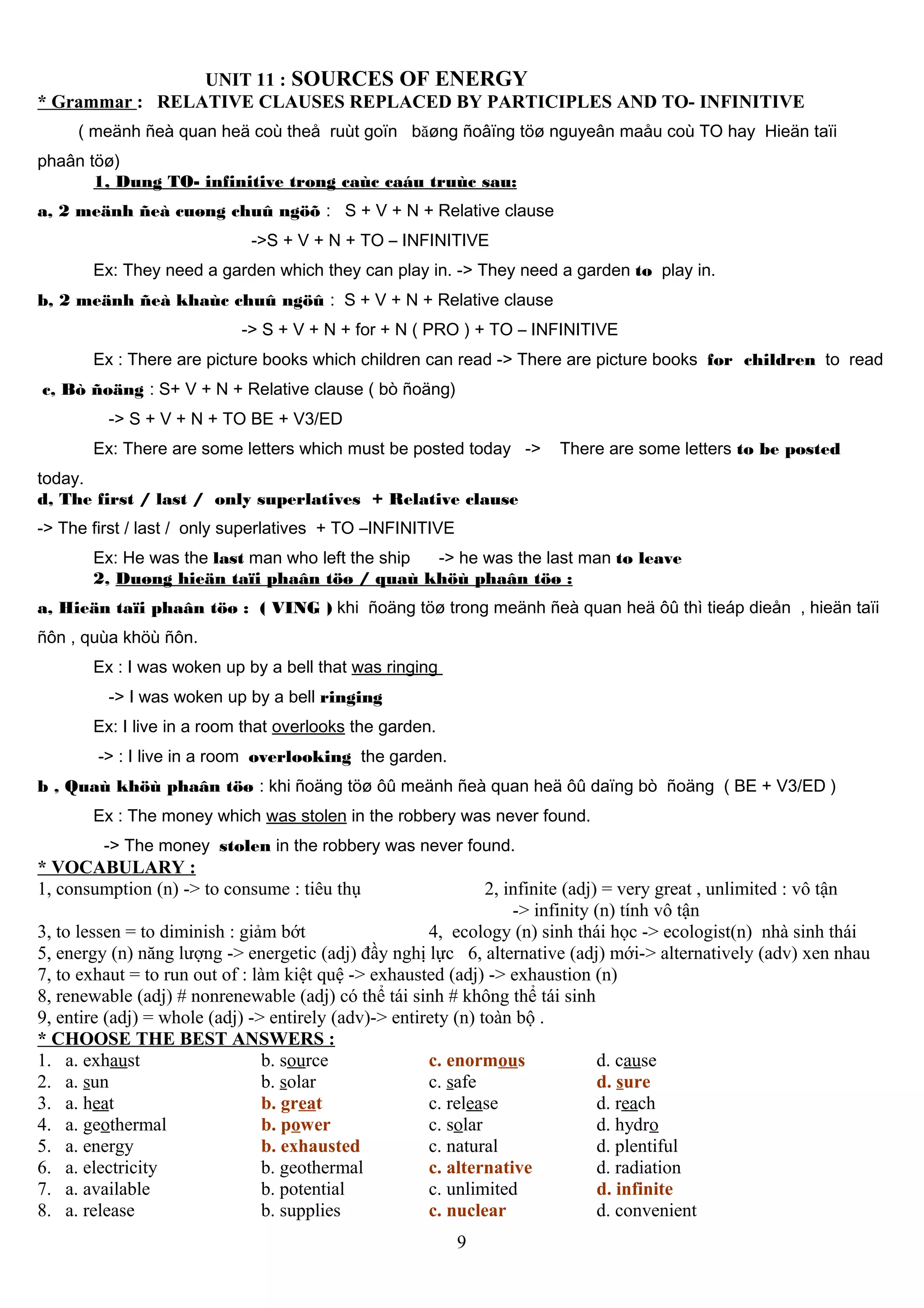 UNIT 11 : SOURCES OF ENERGY
* Grammar : RELATIVE CLAUSES REPLACED BY PARTICIPLES AND TO- INFINITIVE
( meänh ñeà quan heä coù theå ruùt goïn băøng ñoâïng töø nguyeân maåu coù TO hay Hieän taïi
phaân töø)
1, Dung TO- infinitive trong caùc caáu truùc sau:
a, 2 meänh ñeà cuøng chuû ngöõ : S + V + N + Relative clause
->S + V + N + TO – INFINITIVE
Ex: They need a garden which they can play in. -> They need a garden to play in.
b, 2 meänh ñeà khaùc chuû ngöû : S + V + N + Relative clause
-> S + V + N + for + N ( PRO ) + TO – INFINITIVE
Ex : There are picture books which children can read -> There are picture books for children to read
c, Bò ñoäng : S+ V + N + Relative clause ( bò ñoäng)
-> S + V + N + TO BE + V3/ED
Ex: There are some letters which must be posted today -> There are some letters to be posted
today.
d, The first / last / only superlatives + Relative clause
-> The first / last / only superlatives + TO –INFINITIVE
Ex: He was the last man who left the ship -> he was the last man to leave
2, Duøng hieän taïi phaân töø / quaù khöù phaân töø :
a, Hieän taïi phaân töø : ( VING ) khi ñoäng töø trong meänh ñeà quan heä ôû thì tieáp dieån , hieän taïi
ñôn , quùa khöù ñôn.
Ex : I was woken up by a bell that was ringing
-> I was woken up by a bell ringing
Ex: I live in a room that overlooks the garden.
-> : I live in a room overlooking the garden.
b , Quaù khöù phaân töø : khi ñoäng töø ôû meänh ñeà quan heä ôû daïng bò ñoäng ( BE + V3/ED )
Ex : The money which was stolen in the robbery was never found.
-> The money stolen in the robbery was never found.
* VOCABULARY :
1, consumption (n) -> to consume : tiêu thụ 2, infinite (adj) = very great , unlimited : vô tận
-> infinity (n) tính vô tận
3, to lessen = to diminish : giảm bớt 4, ecology (n) sinh thái học -> ecologist(n) nhà sinh thái
5, energy (n) năng lượng -> energetic (adj) đầy nghị lực 6, alternative (adj) mới-> alternatively (adv) xen nhau
7, to exhaut = to run out of : làm kiệt quệ -> exhausted (adj) -> exhaustion (n)
8, renewable (adj) # nonrenewable (adj) có thể tái sinh # không thể tái sinh
9, entire (adj) = whole (adj) -> entirely (adv)-> entirety (n) toàn bộ .
* CHOOSE THE BEST ANSWERS :
1. a. exhaust b. source c. enormous d. cause
2. a. sun b. solar c. safe d. sure
3. a. heat b. great c. release d. reach
4. a. geothermal b. power c. solar d. hydro
5. a. energy b. exhausted c. natural d. plentiful
6. a. electricity b. geothermal c. alternative d. radiation
7. a. available b. potential c. unlimited d. infinite
8. a. release b. supplies c. nuclear d. convenient
9
 