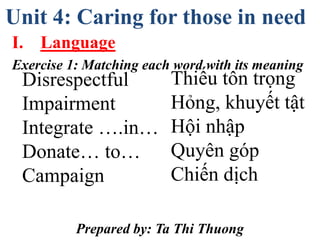 Unit 4: Caring for those in need
I. Language
Exercise 1: Matching each word with its meaning
Prepared by: Ta Thi Thuong
Disrespectful
Impairment
Integrate ….in…
Donate… to…
Campaign
Thiếu tôn trọng
Hỏng, khuyết tật
Hội nhập
Quyên góp
Chiến dịch
 