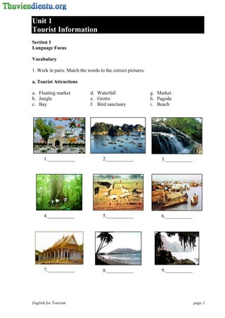 Unit 1
Tourist Information
Section 1
Language Focus

Vocabulary

1. Work in pairs. Match the words to the correct pictures.

a. Tourist Attractions

a. Floating market           d. Waterfall                    g. Market
b. Jungle                    e. Grotto                       h. Pagoda
c. Bay                       f. Bird sanctuary               i. Beach




      1.___________                 2.___________                3.___________




      4.___________                 5.___________                6.___________




      7.___________                 8.___________                9.___________




English for Tourism                                                              page 1
 