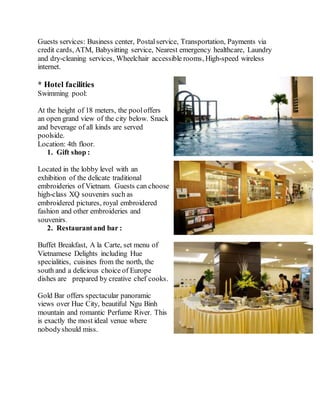Guests services: Business center, Postalservice, Transportation, Payments via
credit cards, ATM, Babysitting service, Nearest emergency healthcare, Laundry
and dry-cleaning services, Wheelchair accessible rooms, High-speed wireless
internet.
* Hotel facilities
Swimming pool:
At the height of 18 meters, the pooloffers
an open grand view of the city below. Snack
and beverage of all kinds are served
poolside.
Location: 4th floor.
1. Gift shop :
Located in the lobby level with an
exhibition of the delicate traditional
embroideries of Vietnam. Guests can choose
high-class XQ souvenirs such as
embroidered pictures, royal embroidered
fashion and other embroideries and
souvenirs.
2. Restaurantand bar :
Buffet Breakfast, A la Carte, set menu of
Vietnamese Delights including Hue
specialities, cuisines from the north, the
south and a delicious choice of Europe
dishes are prepared by creative chef cooks.
Gold Bar offers spectacular panoramic
views over Hue City, beautiful Ngu Binh
mountain and romantic Perfume River. This
is exactly the most ideal venue where
nobodyshould miss.
 