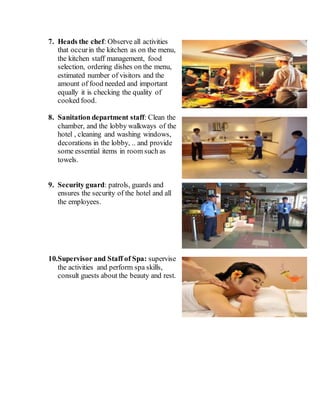 7. Heads the chef: Observe all activities
that occurin the kitchen as on the menu,
the kitchen staff management, food
selection, ordering dishes on the menu,
estimated number of visitors and the
amount of food needed and important
equally it is checking the quality of
cooked food.
8. Sanitation department staff: Clean the
chamber, and the lobby walkways of the
hotel , cleaning and washing windows,
decorations in the lobby, .. and provide
some essential items in room such as
towels.
9. Security guard: patrols, guards and
ensures the security of the hotel and all
the employees.
10.Supervisor and Staff of Spa: supervise
the activities and perform spa skills,
consult guests about the beauty and rest.
 