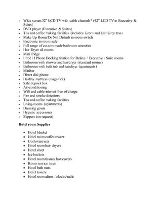  Wide screen 32” LCD TV with cable channels* (42” LCD TV in Executive &
Suites)
 DVD player (Executive & Suites)
 Tea and coffee making facilities (includes Green and Earl Grey teas)
 Make Up Room/Do Not Disturb in-room switch
 Electronic in-room safe
 Full range of custom-made bathroom amenities
 Hair Dryer all rooms
 Mini fridge
 I Pod / I Phone Docking Station for Deluxe / Executive / Suite rooms
 Bathroom with shower and hairdryer (standard rooms)
 Bathroom with bath tub and hairdryer (apartments)
 Minibar
 Direct dial phone
 Healthy mattress (magniflex)
 Safe depositbox
 Air-conditioning
 Wifi and cable internet free of charge
 Fire and smoke detectors
 Tea and coffee making facilities
 Living-rooms (apartments)
 Dressing gown
 Hygiene accessores
 Slippers (on request)
Hotel room Supplies
 Hotel blanket
 Hotel room coffee maker
 Cookware sets
 Hotel room hair dryers
 Hotel sheet
 Ice buckets
 Hotel room tissues boxcovers
 Roomservice trays
 Hotel bath mats
 Hotel towers
 Hotel room alarm / clocks/radio
 