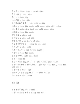きょく : khúc nhạc , giai điệu
たのしみ :

vui mừng

もっと : hơn nữa
はじめに : lúc đầu
これでおわります : kết thúc ở đây
はこね : tên địa danh suối nước nóng nổi tiếng
にっこう :tên địa danh có suối nước nóng
はくば : tên địa danh
アフリカ : châu phi
それなら : nếu thế thì
やこうバス : xe buýt về đêm
りょこうがいしゃ : công ty du lịch
くわしい : chi tiết
スキーじょう : nơi trượt tuyết
くさつ : tên địa danh
しがこうげん :tên địa danh
しゅ : mực đỏ
まじわります(tự.đt I) :

pha trộn, giao tiếp

しゅにまじわればあかくなる : gần mực thì đen , gần đèn
thì sáng
ことわざ : tục

ngữ

なかよくします(tự.đt III): thân thiện
ひつよう : cần thiết

第３６課

とどきます(tự.đt I):tới
にもつがとどきます : hàng hóa tới

 