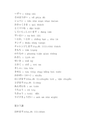 ～ずつ : từng cái
そのほうが～ : về phía đó
ショパン : tên nhà soạn nhạc balan
おきゃくさま : quí khách
とくべつな : đặc biệt
していらっしゃいます : đang làm
すいえい : sự bơi lội
～とか、～とか : chẳng hạn , như là
タンゴ : điệu nhảy tango
チャレンジします(tự.đt III):thử thách
きもち : tâm trạng
のりもの : phương tiện giao thông
れきし : lịch sử
せいき : thế kỷ
とおく : chỗ , nơi xa
きしゃ: tàu hỏa
きせん : tàu thủy chạy bằng hơi nước
おおぜい（の～）: nhiều
はこびます(tha.đt I):chuyên trở , vận chuyển
とびます(tự.đt I):bay
あんぜんな : an toàn
うちゅう : vũ trụ
ちきゅう : trái

đất

ライドきょうだい : anh em nhà wight

第３７課
ほめます(tha.đt II):khen

 