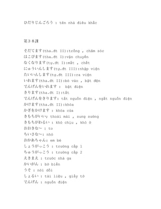 ひだりじんごろう : tên nhà điêu khắc

第３８課
そだてます(tha.đt II):trồng , chăm sóc
はこびます(tha.đt I):vận chuyển
なくなります(tự.đt I):mất , chết
にゅういんします(tự.đt III):nhập viện
たいいんします(tự.đt III):ra viện
いれます(tha.đt II):bỏ vào , bật đện
でんげんをいれます :

bật điện

きります(tha.đt I):tắt
でんげんをきります: tắt nguồn điện , ngắt nguồn điện
かけます(tha.đt II):khóa
かぎをかけます : khóa cửa
きもちがいい; thoải mái , sung sướng
きもちがわるい : khó chịu , khó ở
おおきな～ : to
ちいさな～: nhỏ
おかあちゃん: em bé
しょうがっこう : trường cấp 1
ちゅうがっこう : trường cấp 2
えきまえ : trước nhà ga
かいがん : bờ biển
うそ : nói dối
しょるい : tài liệu , giấy tờ
でんげん : nguồn điện

 
