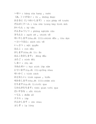 ～せい : hàng của hang , nước
（あ、）いけない : ôi , không được
おさきに（しつれいします） : xin phép về trước
げんばくドーム : tòa nhà trưng bày hình ảnh
かいらん : ký tên
けんきゅうしつ : phòng nghiên cứu
きちんと : sạch sẽ , chỉnh tề
せいりします(tha.đt III):chỉnh đốn , thu dọn
～というほん: sách nói về
いっさつ : một quyển
はんこ : con dấu
おします(tha.đt I): ấn
はんこをおします:

đóng đấu

ふたご : sinh đôi
しまい : chị em
５ねんせい : học sinh lớp năm
にています(tự.đt II):giống nhau
せいかく : tính cách
おとなしい: tính ngoan , hiền
せわをします(tha.đt III):chăm sóc
たちます(tự.đt I):trôi qua
じかんがたちます: thời gian trôi qua
だいすきな : rất thích
～てん : điểm số
クラス : lớp
けんかします : cãi nhau
ふしぎ : lạ lùng

 