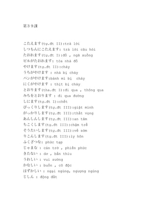 第３９課

こたえます(tự.đt II):trả lời
しつもんにこたえます: trả lời câu hỏi
たおれます(tự.đt I):đổ , ngã xuống
ビルがたおれます: tòa nhà đổ
やけます(tự.đt II):cháy
うちがやけます : nhà bị cháy
パンがやけます:bánh mì bị

cháy

にくがやけます : thịt bị cháy
とおります(tha.đt I):đi qua , thông qua
みちをとおります : đi qua đường
しにます(tự.đt I):chết
びっくりします(tự.đt III):giật mình
がっかりします(tự.đt III):thất vọng
あんしんします(tự.đt III):an tâm
ちこくします(tự.đt III):chậm trễ
そうたいします(tự.đt III):về sớm
りこんします(tự.đt III):ly hôn
ふくざつな: phức tạp
じゃまな : cản trở , phiền phức
きたない : dơ , bẩn thỉu
うれしい : vui sướng
かなしい : buồn , cô độc
はずかしい : ngại ngùng, ngượng ngùng
じしん : động đất

 