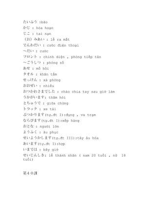 たいふう :bão
かじ : hỏa hoạn
じこ : tai nạn
（お）みあい : lễ ra mắt
でんわだい : cước điện thoại
～だい : cước
フロント : chính diện , phòng tiếp tân
～ごうしつ : phòng số
あせ : mồ hôi
タオル : khăn tắm
せっけん : xà phòng
おおぜい : nhiều
おつかれさまでした : chào chia tay sau giờ làm
うかがいます: thăm hỏi
とちゅうで : giữa chừng
トラック : xe tải
ぶつかります(tự.đt I):đụng , va trạm
ならびます(tự.đt I):xếp hàng
おとな : người lớn
ようふく : âu phục
せいようかします(tự.đt III):tây âu hóa
あいます(tự.đt I):hợp
いまでは : bây giờ
せいじんしき: lễ thành nhân ( nam 20 tuổi , nữ
tuổi)

第４０課

18

 