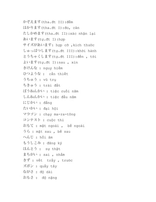 かぞえます(tha.đt II):đếm
はかります(tha.đt I):đo, cân
たしかめます(tha.đt II):xác nhận lại
あいます(tự.đt I):hợp
サイズがあいます: hợp cỡ ,kích thước
しゅっぱつします(tự.đt III):khởi hành
とうちゃくします(tự.đt III):đến , tới
よいます(tự.đt I):sau , xỉn
きけんな : nguy hiểm
ひつような :

cần thiết

うちゅう : vũ trụ
ちきゅう : trái đất
ぼうねんかい : tiệc cuối năm
しんねんかい : tiệc đầu năm
にじかい : đắng
たいかい : đại hội
マラソン : chạy ma-ra-tông
コンテスト : cuộc thi
おもて : mặt ngoài ,

bề ngoài

うら : mặt sau , bề sau
へんじ : hồi âm
もうしこみ : đăng ký
ほんとう :

sự thật

まちがい : sai , nhầm
きず : vết

trầy , trước

ズボン : quầy tây
ながさ : độ dài
おもさ :

độ nặng

 