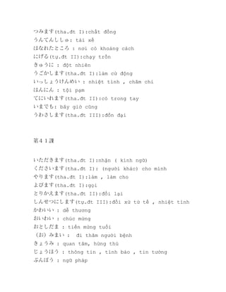 つみます(tha.đt I):chất đống
うんてんししゅ: tài xế
はなれたところ : nơi có khoảng cách
にげる(tự.đt II):chạy trốn
きゅうに : đột nhiên
うごかします(tha.đt I):làm cử động
いっしょうけんめい : nhiệt tình , chăm chỉ
はんにん : tội pạm
てにいれます(tha.đt II):có trong tay
いまでも: bây giờ cũng
うわさします(tha.đt III):đồn đại

第４１課

いただきます(tha.đt I):nhận ( kính ngữ)
くださいます(tha.đt I): (người khác) cho mình
やります(tha.đt I):làm , làm cho
よびます(tha.đt I):gọi
とりかえます(tha.đt II):đổi lại
しんせつにします(tự.đt III):đối xử tử tế , nhiệt tình
かわいい : dễ thương
おいわい : chúc mừng
おとしだま : tiền mừng tuổi
（お）みまい :

đi thăm người bệnh

きょうみ : quan tâm, hứng thú
じょうほう : thông tin , tình báo , tin tưởng
ぶんぽう : ngữ pháp

 