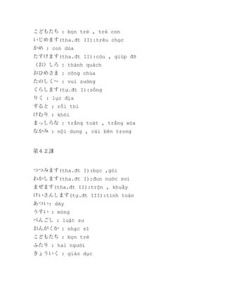 こどもたち : bọn trẻ , trẻ con
いじめます(tha.đt II):trêu chọc
かめ : con dùa
たすけます(tha.đt II):cứu , giúp đỡ
（お）しろ : thành quách
おひめさま : công chúa
たのしく～ : vui sướng
くらします(tự.đt I):sống
りく : lục địa
すると : rồi thì
けむり : khói
まっしろな : trắng toát , trắng xóa
なかみ : nội dung , cái bên trong

第４２課

つつみます(tha.đt I):bọc ,gói
わかします(tha.đt I):đun nước sơi
まぜます(tha.đt II):trộn , khuấy
けいさんします(tự.đt III):tính toán
あつい: dày
うすい : mỏng
べんごし : luật sư
おんがくか : nhạc sĩ
こどもたち : bọn trẻ
ふたり : hai người
きょういく : giáo dục

 