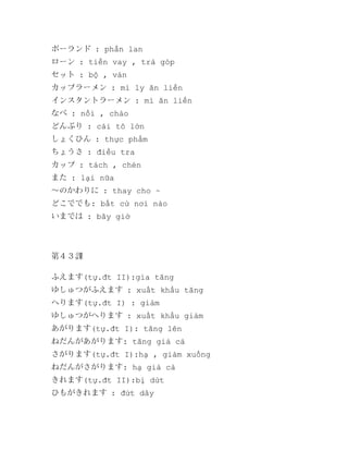 ポーランド : phần lan
ローン : tiền vay , trả góp
セット : bộ , ván
カップラーメン : mì ly ăn liền
インスタントラーメン : mì ăn liền
なべ : nồi , chảo
どんぶり : cái tô lớn
しょくひん : thực phẩm
ちょうさ : điều tra
カップ : tách , chén
また : lại nữa
～のかわりに : thay cho ~
どこででも: bất cứ nơi nào
いまでは : bây giờ

第４３課
ふえます(tự.đt II):gia tăng
ゆしゅつがふえます : xuất khẩu tăng
へります(tự.đt I) : giảm
ゆしゅつがへります : xuất khẩu giảm
あがります(tự.đt I): tăng lên
ねだんがあがります: tăng giá cả
さがります(tự.đt I):hạ , giảm xuống
ねだんがさがります: hạ giá cả
きれます(tự.đt II):bị dứt
ひもがきれます : đứt dây

 