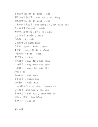とれます(tự.đt II):đứt , sứt
ボタンがとれます : sứt nút , sứt khuy
おちます(tự.đt II):rơi , rớt
にもつがおちます: rớt hàng lý ,rớt hàng hóa
なくなります(tự.đt I):hết
ガソリンがなくなります: hết xăng
じょうぶな : bền , chắc
へんな : kỳ quặc
しあわせな: hạnh phúc
うまい :ngon , khéo , giỏi
まずい : dở ( đồ ăn , uống)
つまらない : dở , chán
ガソリン : xăng
だんぼう : máy điều hòa nóng
れいぼう : máy điều hòa lạnh
いまにも : ngay lúc này đây
わあ : ôi
かいいん : hội viên
てきとう : thích hợp
ねんれい : tuổi tác
しゅうにゅう :thu nhập , doanh thu
ぴったり: phù hợp , vừa vặn
そのうえ : hơn nữa , thêm vào đó
ばら / バラ : hoa hồng
ドライブ : lái xe

第４４課

 