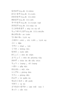 なきます(tự.đt I):khóc
わらいます(tự.đt I):cười
かわきます(tự.đt II):khô
ぬれます(tự.đt II):ướt
すべります(tự.đt I):trượt ngã
おきます(tự.đt II):xảy ra
じこがおきます : xảy ra sự cố
ちょうせつします(tự.đt III):khiển
あんぜんな: an toàn
ていねいな: lịch sự
こまかい :nhỏ , chi tiết , lịch sự
こい : đậm
うすい : nhạt , lợt
くうき : không khí
なみだ : nước mắt
わしょく : món ăn nhật
ようしょく : món ăn phương tây
おかず : thức ăn đã nấu chín
りょう : lượng , số lượng
～ばい : gấp bội
はんぶん : một nửa
シングル : phòng đơn
ツイン : phòng đôi
たんす : tủ quần áo
せんたくもの : đồ giặt
りゆう : lý do
どうなさいますか : làm thế
カット : cắt tóc

nào ?

 