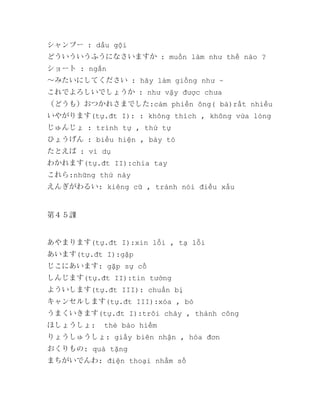 シャンプー : dầu gội
どういういうふうになさいますか : muốn làm như thế nào ?
ショート : ngắn
～みたいにしてください : hãy làm giống như ~
これでよろしいでしょうか : như vậy được chưa
（どうも）おつかれさまでした:cảm phiền ông( bà)rất nhiều
いやがります(tự.đt I): : không thích , không vừa lòng
じゅんじょ : trình tự , thứ tự
ひょうげん : biểu hiện , bày tỏ
たとえば : ví dụ
わかれます(tự.đt II):chia tay
これら:những thứ này
えんぎがわるい: kiêng cữ , tránh nói điều xấu

第４５課

あやまります(tự.đt I):xin lỗi , tạ lỗi
あいます(tự.đt I):gặp
じこにあいます: gặp sự cố
しんじます(tự.đt II):tin tưởng
よういします(tự.đt III): chuẩn bị
キャンセルします(tự.đt III):xóa , bỏ
うまくいきます(tự.đt I):trôi chảy , thành công
ほしょうしょ:

thẻ bảo hiểm

りょうしゅうしょ: giấy biên nhận , hóa đơn
おくりもの: quà tặng
まちがいでんわ: điện thoại nhầm số

 