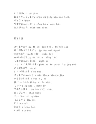 いちぶぶん : bộ phận
にゅうりょくします: nhập dữ liệu vào máy tính
びょう : giây
でます(tự.đt II): công bố , xuất bàn
ほんがでます: xuất bản sách

第４７課

あつまります(tự.đt I): tập hợp , tụ họp lại
ひとがあつまります : tập hợp mọi người
わかれます(tự.đt II):

chia tay

ながいきます(tự.đt III):
します(tự.đt III):

sống lâu

phát ra

おと　/ こえがします: phát ra âm thanh / giọng nói
あじがします: có vị
においがします : có mùi
さします(tự.đt I): giơ lên , giương lên
かさをさします : che ô , dù
ひどい: kinh khủng , tàn khốc
こわい : sợ hãi , đáng sợ
てんきよほう : dự báo thời tiết
はっぴょう : phát biểu
じっけん: thí nghiệm
じんこう : dân số
におい : mùi
かがく : khoa học
いがく : y học

 